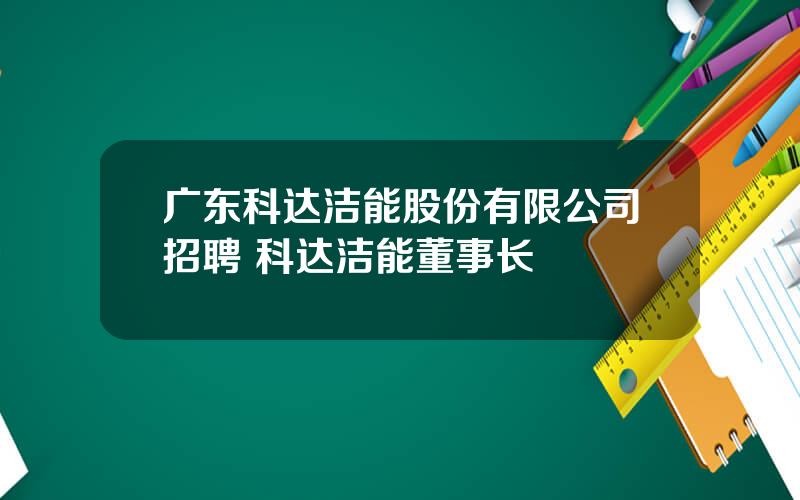 广东科达洁能股份有限公司招聘 科达洁能董事长